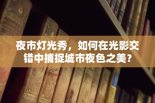 夜市灯光秀，如何在光影交错中捕捉城市夜色之美？