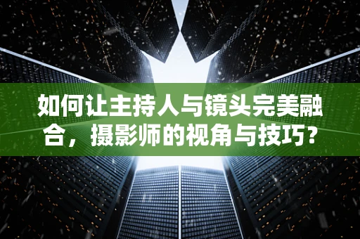 如何让主持人与镜头完美融合，摄影师的视角与技巧？