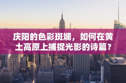 庆阳的色彩斑斓，如何在黄土高原上捕捉光影的诗篇？