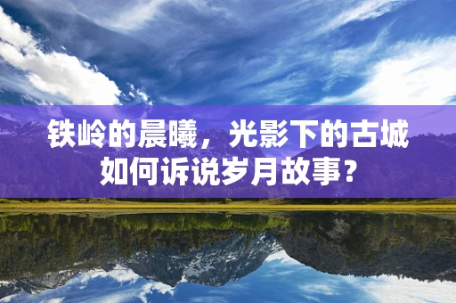 铁岭的晨曦，光影下的古城如何诉说岁月故事？