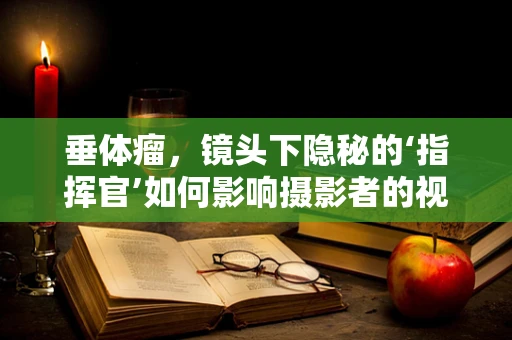 垂体瘤，镜头下隐秘的‘指挥官’如何影响摄影者的视觉世界？