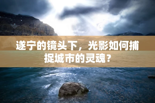 遂宁的镜头下，光影如何捕捉城市的灵魂？