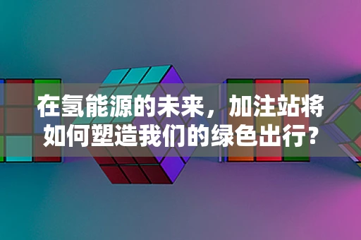 在氢能源的未来，加注站将如何塑造我们的绿色出行？