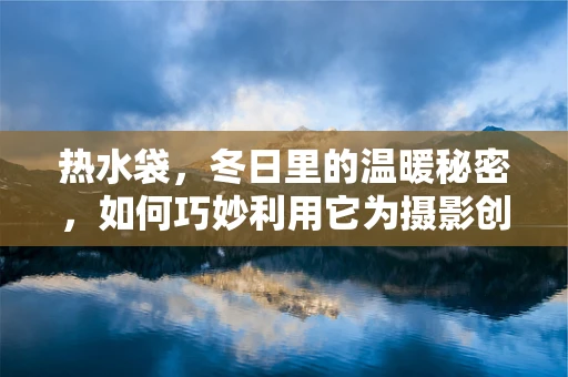 热水袋，冬日里的温暖秘密，如何巧妙利用它为摄影创作增添温情？