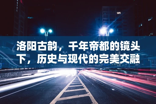 洛阳古韵，千年帝都的镜头下，历史与现代的完美交融？