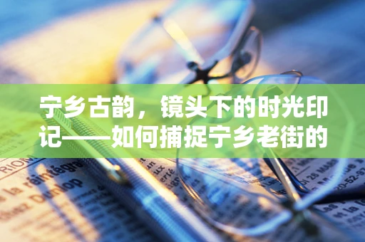 宁乡古韵，镜头下的时光印记——如何捕捉宁乡老街的独特风情？