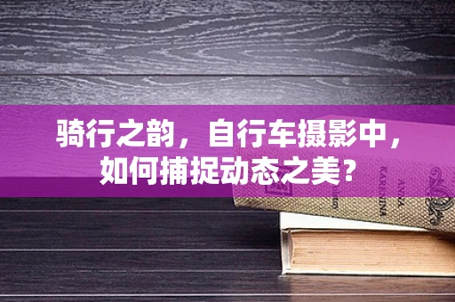 骑行之韵，自行车摄影中，如何捕捉动态之美？