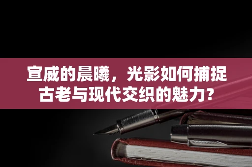 宣威的晨曦，光影如何捕捉古老与现代交织的魅力？