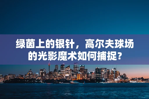 绿茵上的银针，高尔夫球场的光影魔术如何捕捉？