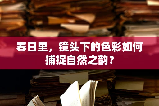 春日里，镜头下的色彩如何捕捉自然之韵？