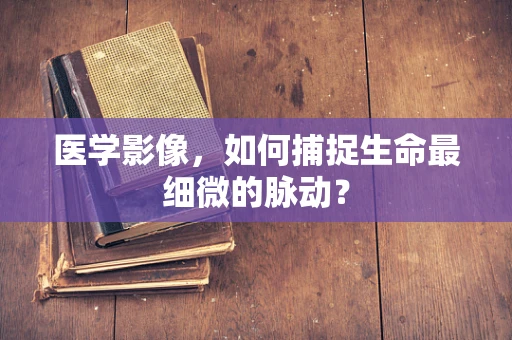 医学影像，如何捕捉生命最细微的脉动？