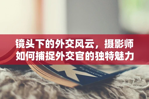 镜头下的外交风云，摄影师如何捕捉外交官的独特魅力？