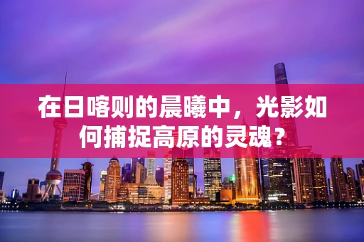 在日喀则的晨曦中，光影如何捕捉高原的灵魂？