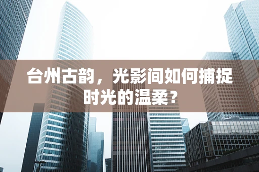 台州古韵，光影间如何捕捉时光的温柔？