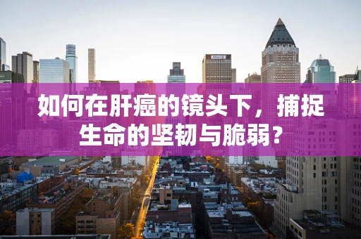 如何在肝癌的镜头下，捕捉生命的坚韧与脆弱？