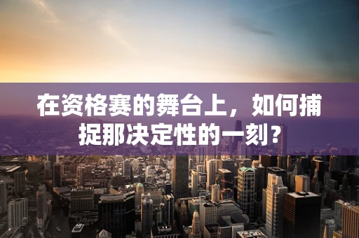 在资格赛的舞台上，如何捕捉那决定性的一刻？