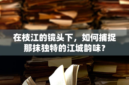 在枝江的镜头下，如何捕捉那抹独特的江城韵味？