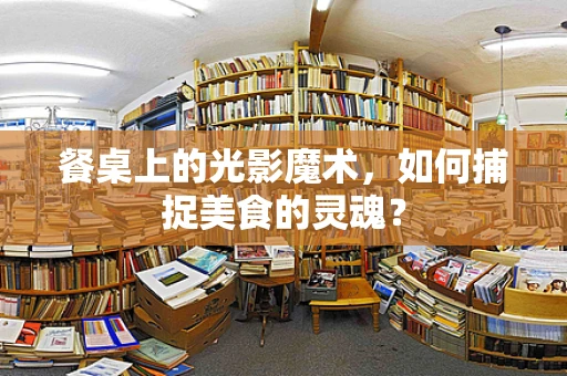 餐桌上的光影魔术，如何捕捉美食的灵魂？