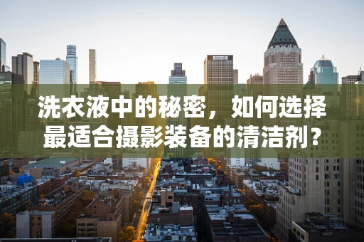 洗衣液中的秘密，如何选择最适合摄影装备的清洁剂？