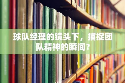 球队经理的镜头下，捕捉团队精神的瞬间？