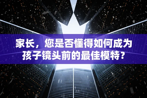 家长，您是否懂得如何成为孩子镜头前的最佳模特？