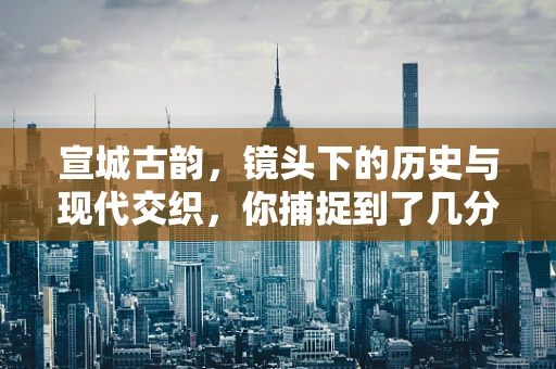 宣城古韵，镜头下的历史与现代交织，你捕捉到了几分？