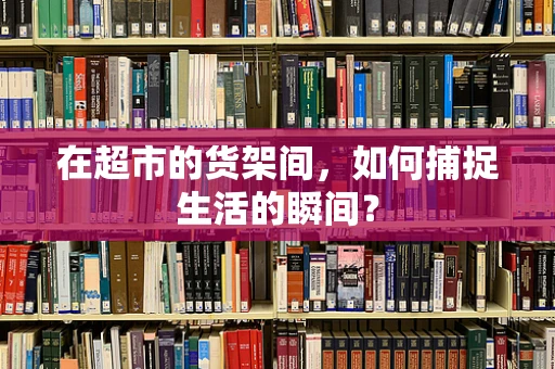 在超市的货架间，如何捕捉生活的瞬间？