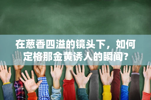 在葱香四溢的镜头下，如何定格那金黄诱人的瞬间？