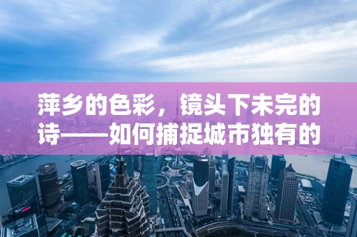 萍乡的色彩，镜头下未完的诗——如何捕捉城市独有的光影魅力？