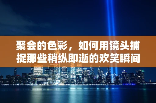 聚会的色彩，如何用镜头捕捉那些稍纵即逝的欢笑瞬间？