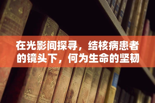 在光影间探寻，结核病患者的镜头下，何为生命的坚韧与希望？