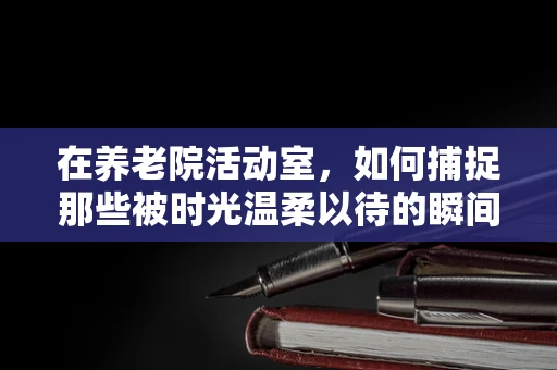 在养老院活动室，如何捕捉那些被时光温柔以待的瞬间？