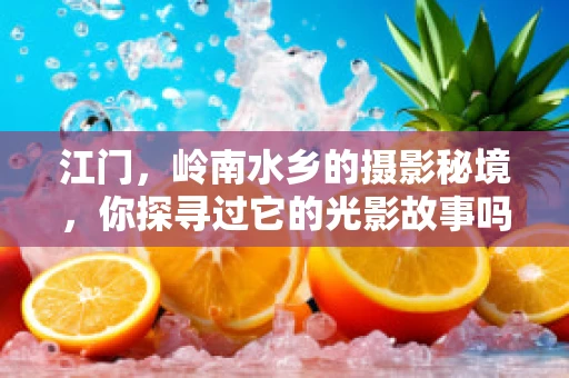 江门，岭南水乡的摄影秘境，你探寻过它的光影故事吗？