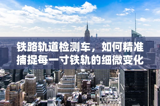 铁路轨道检测车，如何精准捕捉每一寸铁轨的细微变化？