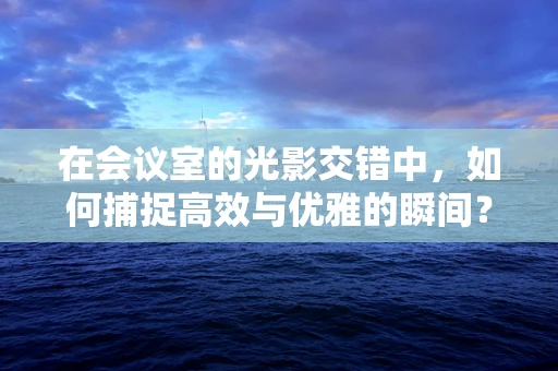 在会议室的光影交错中，如何捕捉高效与优雅的瞬间？