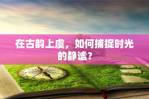 在古韵上虞，如何捕捉时光的静谧？