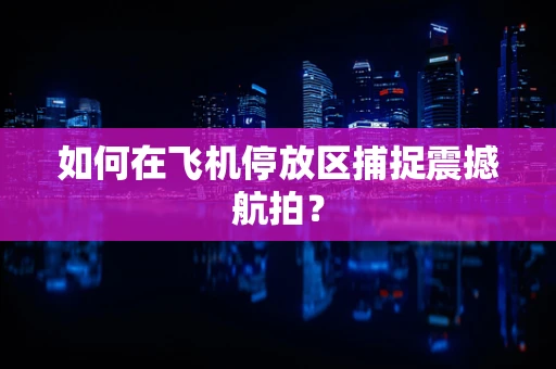 如何在飞机停放区捕捉震撼航拍？