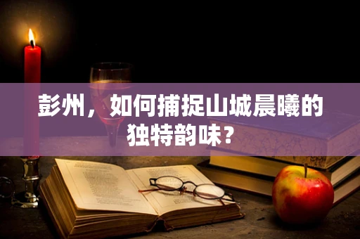 彭州，如何捕捉山城晨曦的独特韵味？