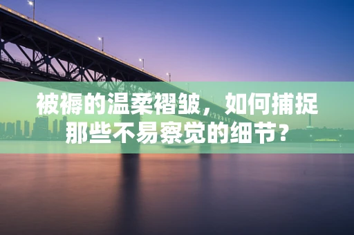 被褥的温柔褶皱，如何捕捉那些不易察觉的细节？