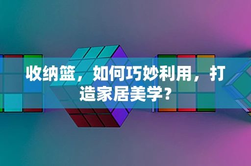 收纳篮，如何巧妙利用，打造家居美学？