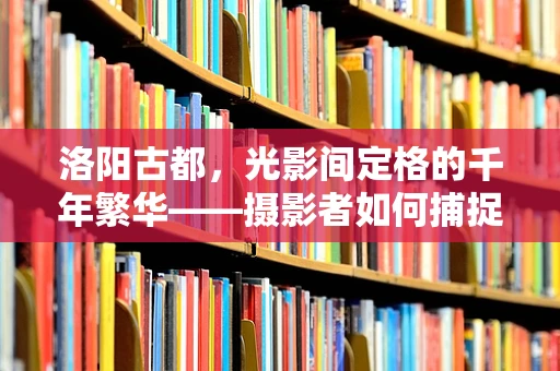 洛阳古都，光影间定格的千年繁华——摄影者如何捕捉其历史韵味？