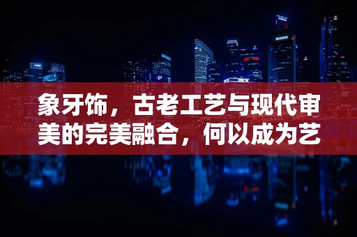 象牙饰，古老工艺与现代审美的完美融合，何以成为艺术与文化的桥梁？