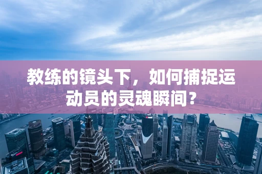 教练的镜头下，如何捕捉运动员的灵魂瞬间？