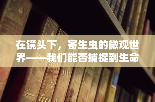 在镜头下，寄生虫的微观世界——我们能否捕捉到生命的另一面？