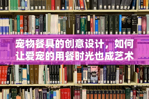 宠物餐具的创意设计，如何让爱宠的用餐时光也成艺术？