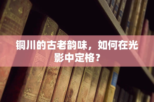 铜川的古老韵味，如何在光影中定格？