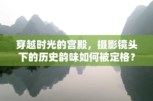 穿越时光的宫殿，摄影镜头下的历史韵味如何被定格？