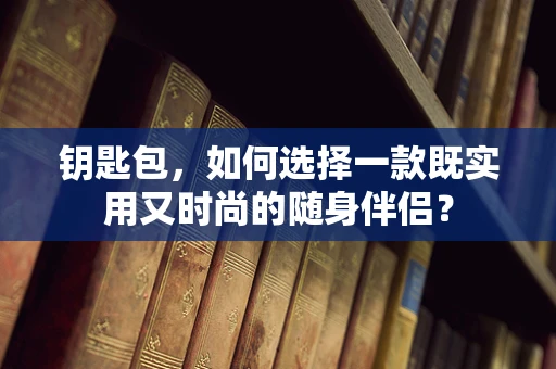 钥匙包，如何选择一款既实用又时尚的随身伴侣？