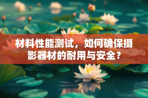 材料性能测试，如何确保摄影器材的耐用与安全？