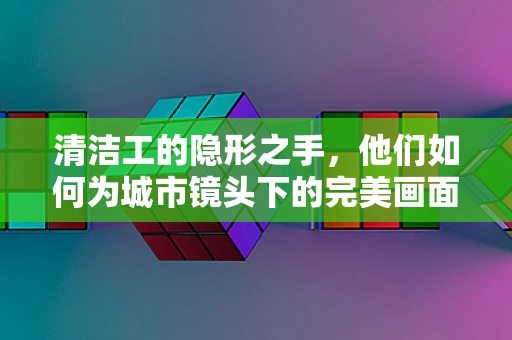 清洁工的隐形之手，他们如何为城市镜头下的完美画面默默奉献？